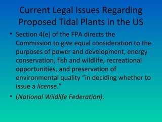 Current Legal Issues Regarding
Proposed Tidal Plants in the US
• Section 4(e) of the FPA directs the
Commission to give equal consideration to the
purposes of power and development, energy
conservation, fish and wildlife, recreational
opportunities, and preservation of
environmental quality “in deciding whether to
issue a license.”
• (National Wildlife Federation).
 