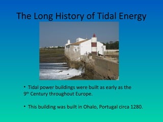 The Long History of Tidal Energy
• Tidal power buildings were built as early as the
9th
Century throughout Europe.
• This building was built in Ohalo, Portugal circa 1280.
 