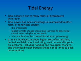 Tidal Energy
• Tidal energy is one of many forms of hydropower
generation.
• Tidal power has many advantages as compared to other
forms of renewable energy.
– It is predictable
– Global Climate Change should only increase its generating
capacity due to higher ocean levels.
– It is completely carbon neutral like wind or hydro energy.
• Its main drawbacks include: higher cost of installation,
limited availability for ideal siting, environmental impacts
on local area, including flooding and ecological changes,
and the inflexible generation schedule (not timed to peak
consumption).
 