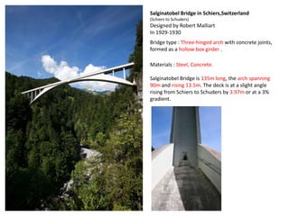 Salginatobel Bridge in Schiers,Switzerland
(Schiers to Schuders)
Designed by Robert Malliart
In 1929-1930
Bridge type : Three-hinged arch with concrete joints,
formed as a hollow box girder .

Materials : Steel, Concrete.

Salginatobel Bridge is 135m long, the arch spanning
90m and rising 13.5m. The deck is at a slight angle
rising from Schiers to Schuders by 3.97m or at a 3%
gradient.
 