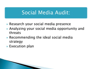 Social Media Audit:
 Research your social media presence
 Analyzing your social media opportunity and
threats
 Recommending the ideal social media
strategy
 Execution plan
 