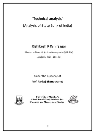 “Technical analysis”
(Analysis of State Bank of India)




        Rishikesh R Kshirsagar
 Masters in Financial Services Management (M.F.S.M)

              Academic Year – 2011-12




          Under the Guidance of
        Prof. Pankaj Bhattacharjee




           University of Mumbai’s
      Alkesh Dinesh Mody Institute For
      Financial and Management Studies




                        1
 