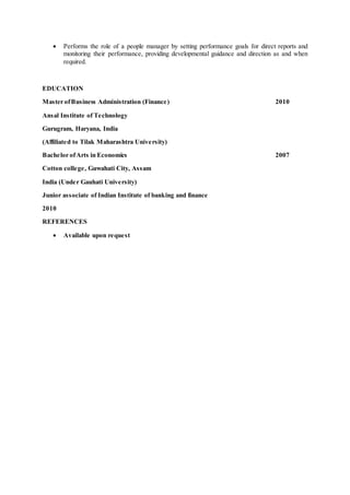  Performs the role of a people manager by setting performance goals for direct reports and
monitoring their performance, providing developmental guidance and direction as and when
required.
EDUCATION
Master ofBusiness Administration (Finance) 2010
Ansal Institute of Technology
Gurugram, Haryana, India
(Affiliated to Tilak Maharashtra University)
Bachelor ofArts in Economics 2007
Cotton college, Guwahati City, Assam
India (Under Gauhati University)
Junior associate of Indian Institute of banking and finance
2010
REFERENCES
 Available upon request
 