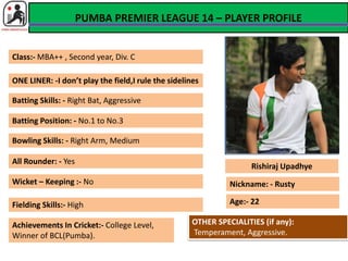 PUMBA PREMIER LEAGUE 14 – PLAYER PROFILE 
PHOTO 
Rishiraj Upadhye 
Class:- MBA++ , Second year, Div. C 
ONE LINER: -I don’t play the field,I rule the sidelines 
Batting Skills: - Right Bat, Aggressive 
Bowling Skills: - Right Arm, Medium 
Fielding Skills:- High 
Achievements In Cricket:- College Level, 
Winner of BCL(Pumba). 
Age:- 22 
Batting Position: - No.1 to No.3 
All Rounder: - Yes 
Wicket – Keeping :- No Nickname: - Rusty 
OTHER SPECIALITIES (if any): 
Temperament, Aggressive. 
