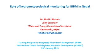 Role of hydrometeorological monitoring for IRBM in Nepal
Dr. Rishi R. Sharma
Joint Secretary
Water and Energy Commission Secretariat
Kathmandu, Nepal
rishisharm@yahoo.com
Training Program on Integrated River Basin Management (IRBM)
International Center for Integrated Mountain Development (ICIMOD)
29th January 2019
 