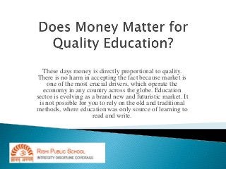 These days money is directly proportional to quality. 
There is no harm in accepting the fact because market is 
one of the most crucial drivers, which operate the 
economy in any country across the globe. Education 
sector is evolving as a brand new and futuristic market. It 
is not possible for you to rely on the old and traditional 
methods, where education was only source of learning to 
read and write. 
 