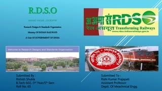 R.D.S.O
MANAK NAGAR , LUCKNOW
Research Designs & Standards Organisation
Ministry Of INDIAN RAILWAYS
A Unit Of GOVERNMENT OF INDIA
Submitted By : Submitted To :
Rishish Shukla Rishi Kumar Prajapati
B.Tech-M.E.-3rd Year/5th Sem Assistant Professor
Roll No. 65 Deptt. Of Meachnical Engg.
 