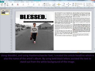 Using WordArt, and using Haettenschweiler font, I created the article headline which is
also the name of the artist’s album. By using bold black letters assisted the text to
stand out from the white background of the image.
 