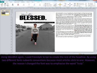 Using WordArt again, I used Freestyle Script to create the rest of the headline. By using
two different fonts subverts conventions because most articles stick to one. However,
the reason I changed the font was to emphasise the word “truly”.
 