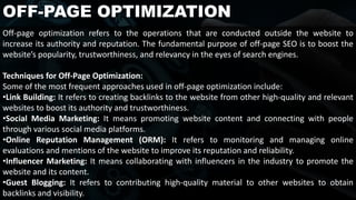 OFF-PAGE OPTIMIZATION
Off-page optimization refers to the operations that are conducted outside the website to
increase its authority and reputation. The fundamental purpose of off-page SEO is to boost the
website’s popularity, trustworthiness, and relevancy in the eyes of search engines.
Techniques for Off-Page Optimization:
Some of the most frequent approaches used in off-page optimization include:
•Link Building: It refers to creating backlinks to the website from other high-quality and relevant
websites to boost its authority and trustworthiness.
•Social Media Marketing: It means promoting website content and connecting with people
through various social media platforms.
•Online Reputation Management (ORM): It refers to monitoring and managing online
evaluations and mentions of the website to improve its reputation and reliability.
•Influencer Marketing: It means collaborating with influencers in the industry to promote the
website and its content.
•Guest Blogging: It refers to contributing high-quality material to other websites to obtain
backlinks and visibility.
 
