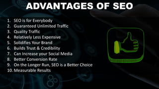 ADVANTAGES OF SEO
1. SEO is for Everybody
2. Guaranteed Unlimited Traffic
3. Quality Traffic
4. Relatively Less Expensive
5. Solidifies Your Brand
6. Builds Trust & Credibility
7. Can Increase your Social Media
8. Better Conversion Rate
9. On the Longer Run, SEO is a Better Choice
10. Measurable Results
 