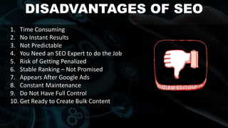 DISADVANTAGES OF SEO
1. Time Consuming
2. No Instant Results
3. Not Predictable
4. You Need an SEO Expert to do the Job
5. Risk of Getting Penalized
6. Stable Ranking – Not Promised
7. Appears After Google Ads
8. Constant Maintenance
9. Do Not Have Full Control
10. Get Ready to Create Bulk Content
 