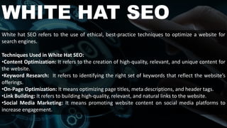 WHITE HAT SEO
White hat SEO refers to the use of ethical, best-practice techniques to optimize a website for
search engines.
Techniques Used in White Hat SEO:
•Content Optimization: It refers to the creation of high-quality, relevant, and unique content for
the website.
•Keyword Research: It refers to identifying the right set of keywords that reflect the website’s
offerings.
•On-Page Optimization: It means optimizing page titles, meta descriptions, and header tags.
•Link Building: It refers to building high-quality, relevant, and natural links to the website.
•Social Media Marketing: It means promoting website content on social media platforms to
increase engagement.
 