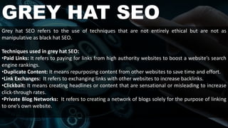 GREY HAT SEO
Grey hat SEO refers to the use of techniques that are not entirely ethical but are not as
manipulative as black hat SEO.
Techniques used in grey hat SEO:
•Paid Links: It refers to paying for links from high authority websites to boost a website’s search
engine rankings.
•Duplicate Content: It means repurposing content from other websites to save time and effort.
•Link Exchanges: It refers to exchanging links with other websites to increase backlinks.
•Clickbait: It means creating headlines or content that are sensational or misleading to increase
click-through rates.
•Private Blog Networks: It refers to creating a network of blogs solely for the purpose of linking
to one’s own website.
 