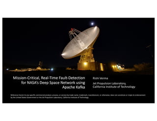 Mission-Critical, Real-Time Fault-Detection
for NASA’s Deep Space Network using
Apache Kafka
Rishi Verma
Jet Propulsion Laboratory,
California Institute of Technology
Reference herein to any specific commercial product, process, or service by trade name, trademark, manufacturer, or otherwise, does not constitute or imply its endorsement
by the United States Government or the Jet Propulsion Laboratory, California Institute of Technology.
 