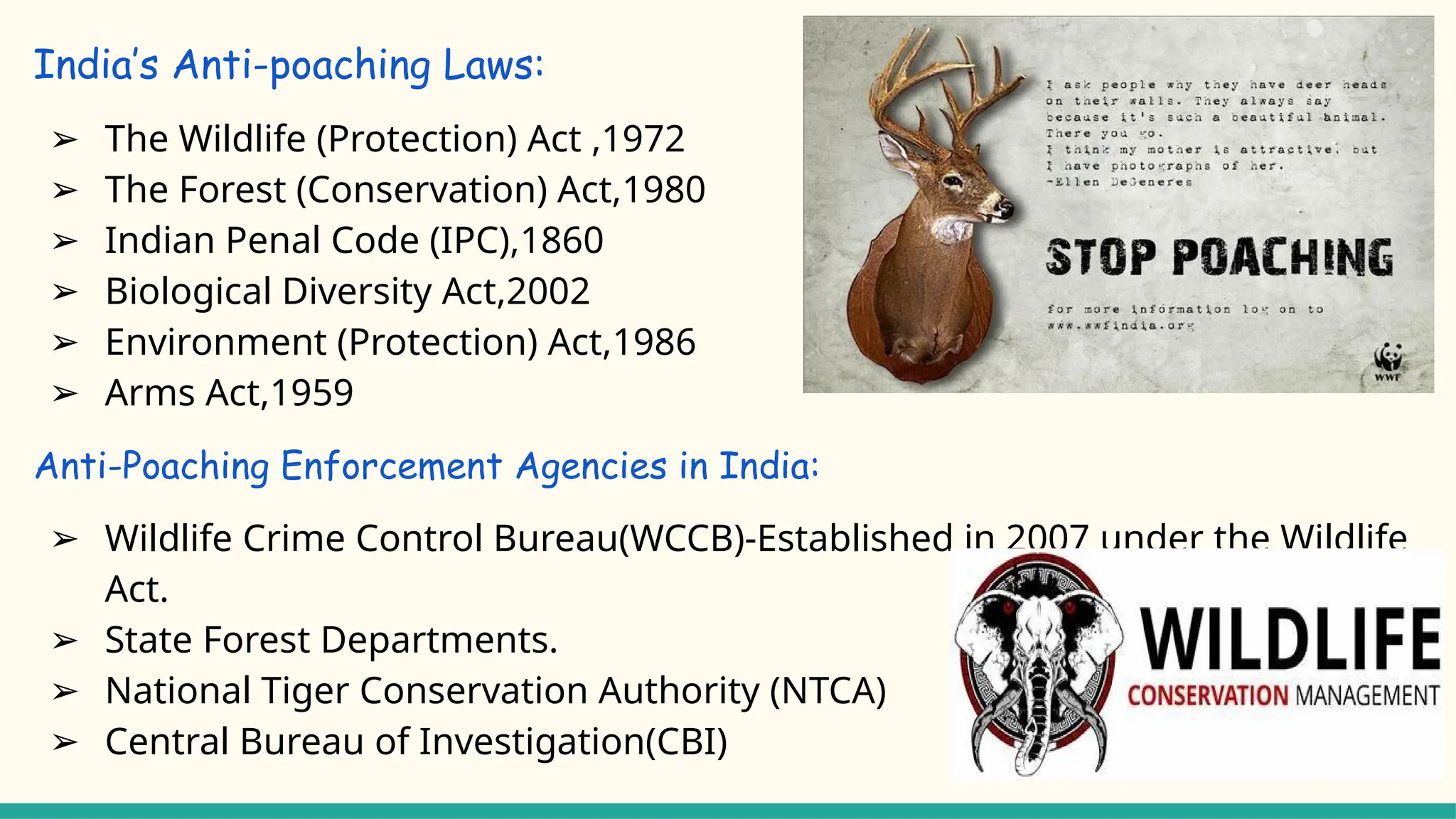 India’s Anti-poaching Laws:
➢ The Wildlife (Protection) Act ,1972
➢ The Forest (Conservation) Act,1980
➢ Indian Penal Code (IPC),1860
➢ Biological Diversity Act,2002
➢ Environment (Protection) Act,1986
➢ Arms Act,1959
Anti-Poaching Enforcement Agencies in India:
➢ Wildlife Crime Control Bureau(WCCB)-Established in 2007 under the Wildlife
Act.
➢ State Forest Departments.
➢ National Tiger Conservation Authority (NTCA)
➢ Central Bureau of Investigation(CBI)
 