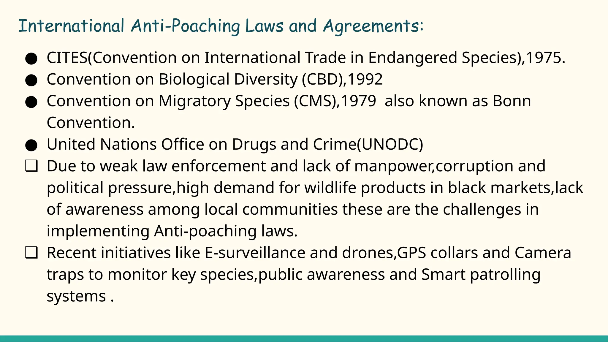 International Anti-Poaching Laws and Agreements:
● CITES(Convention on International Trade in Endangered Species),1975.
● Convention on Biological Diversity (CBD),1992
● Convention on Migratory Species (CMS),1979 also known as Bonn
Convention.
● United Nations Office on Drugs and Crime(UNODC)
❏ Due to weak law enforcement and lack of manpower,corruption and
political pressure,high demand for wildlife products in black markets,lack
of awareness among local communities these are the challenges in
implementing Anti-poaching laws.
❏ Recent initiatives like E-surveillance and drones,GPS collars and Camera
traps to monitor key species,public awareness and Smart patrolling
systems .
 