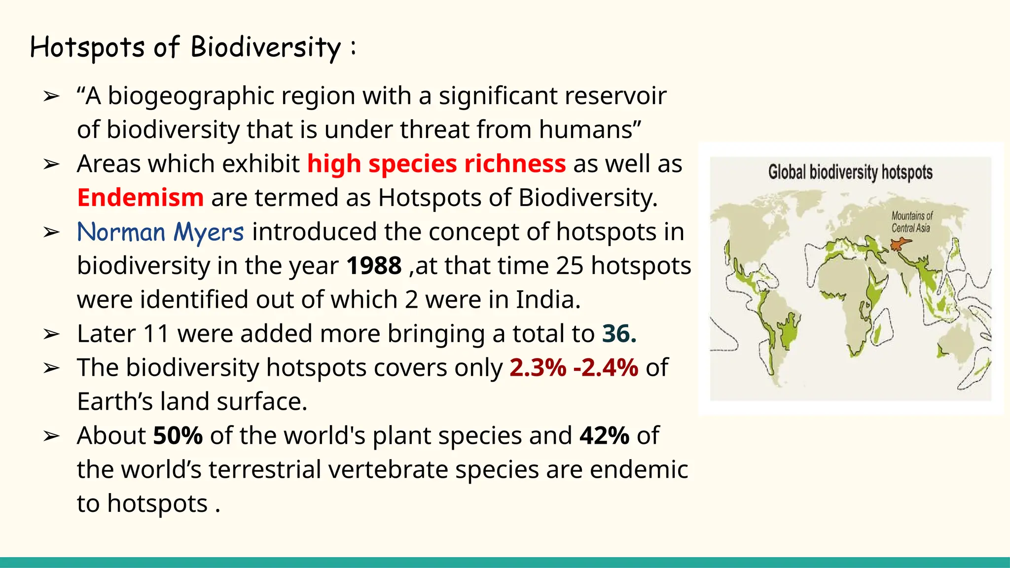 Hotspots of Biodiversity :
➢ “A biogeographic region with a significant reservoir
of biodiversity that is under threat from humans’’
➢ Areas which exhibit high species richness as well as
Endemism are termed as Hotspots of Biodiversity.
➢ Norman Myers introduced the concept of hotspots in
biodiversity in the year 1988 ,at that time 25 hotspots
were identified out of which 2 were in India.
➢ Later 11 were added more bringing a total to 36.
➢ The biodiversity hotspots covers only 2.3% -2.4% of
Earth’s land surface.
➢ About 50% of the world's plant species and 42% of
the world’s terrestrial vertebrate species are endemic
to hotspots .
 