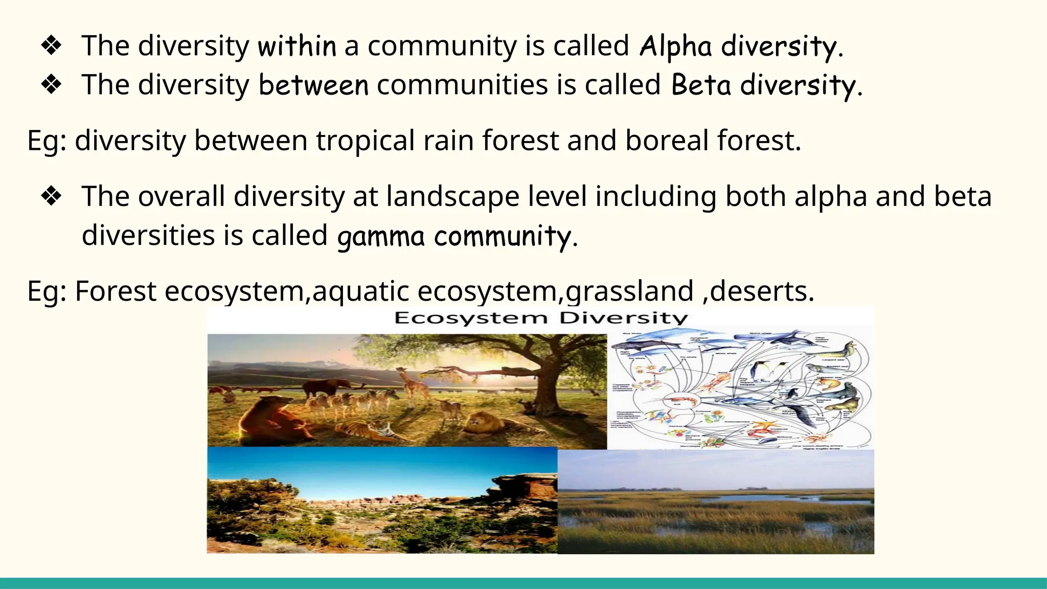 ❖ The diversity within a community is called Alpha diversity.
❖ The diversity between communities is called Beta diversity.
Eg: diversity between tropical rain forest and boreal forest.
❖ The overall diversity at landscape level including both alpha and beta
diversities is called gamma community.
Eg: Forest ecosystem,aquatic ecosystem,grassland ,deserts.
 