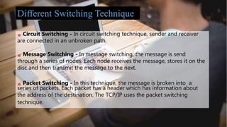 Circuit Switching - In circuit switching technique, sender and receiver
are connected in an unbroken path.
Message Switching - In message switching, the message is send
through a series of nodes. Each node receives the message, stores it on the
disc and then transmit the message to the next.
Packet Switching - In this technique, the message is broken into a
series of packets. Each packet has a header which has information about
the address of the destination. The TCP/IP uses the packet switching
technique.
Different Switching Technique
 