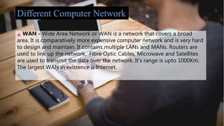 WAN - Wide Area Network or WAN is a network that covers a broad
area. It is comparatively more expensive computer network and is very hard
to design and maintain. It contains multiple LANs and MANs. Routers are
used to link up the network. Fibre Optic Cables, Microwave and Satellites
are used to transmit the data over the network. It's range is upto 1000Km.
The largest WAN in existence is Internet.
Different Computer Network
 