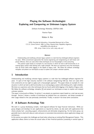 Playing the Software Archeologist:
           Exploring and Conquering an Unknown Legacy System
                                Software Archeology Workshop, OOPSLA 2001

                                                 Position Paper


                                                 Walter A. Risi

                          LIFIA, Facultad de Inform´tica, Universidad Nacional de La Plata.
                                                    a
                      C.C.11, Correo Central, 1900, La Plata, Buenos Aires, Rep´blica Argentina.
                                                                               u
                                              walter@liﬁa.info.unlp.edu.ar
                                   URL: http://www-lifia.info.unlp.edu.ar/



                                                     Abstract
          Understanding and modifying unknown legacy systems is a task that has challenged software engineers
      for years. While conventional approaches like reverse engineering and reengineering are well known and
      proven eﬀective, there are cases where these techniques are too heavyweight or time-consuming.
          This position paper shows an example of a real situation in which we had to add functionality to an
      existing legacy system while dealing with a tight schedule. We share our experience and a few techniques
      that we found useful while digging in the depths of legacy code. We follow the software archeology
      metaphor and present our techniques as ways to explore and conquer unknown systems.


1    Introduction
Understanding and modifying unknown legacy systems is a task that has challenged software engineers for
years. In spite of the high maturity reached in the software reengineering ﬁeld [1], there are cases when
time constraints are too tight to apply such a heavyweight approach. This paper shows an example of a real
situation in which we had to add functionality to an existing legacy system while dealing with a tight schedule.
We share our experience and a few techniques that we found useful while digging in the depths of legacy code.
We follow the software archeology metaphor [2] and present our techniques as ways to explore and conquer
unknown systems.
The paper is structured as follows. In section 2, we present an experience report based on a real case we were
through. Section 3 shows a number of techniques we isolated from our experience, and shows examples of
their usage related to the case previously commented. Finally, in section 4 we draw some conclusions.


2    A Software Archeology Tale
We work in a group developing complex, multi-regional software for large ﬁnancial institutions. While our
group designs and develops its own applications as required by clients, we also work with applications that
clients already had – providing support, enhancements and ultimately reengineering. For the latter group, we
generally have to deal with obscure code and poor or nonexistent documentation about application design and
architecture.
In this section we explain the challenges we faced when enhancing an existing Risk Management System. This
application allows clients to know the actual value of their ﬁnancial positions (consisting in several types of
 