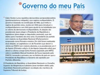 *Governo do meu País
*   Cabo Verde é uma república democrática semipresidencialista
    (parlamentarismo mitigado), com regime multipartidário. O
    governo é baseado na constituição de 1980, que institui o
    regime de partido único, revista em 1990 para introduzir o
    multipartidarismo e em 1992 para ajustá-la na totalidade com
    os valores da democracia multipartidária. As eleições são
    presidenciais (para eleger o Presidente da República) e
    legislativas (para eleger os deputados nacionais), que são
    eleitos para mandatos de cinco anos. O presidente do partido
    com maioria na Assembleia Nacional (Parlamento) é
    empossado como Primeiro-ministro. Em 2011 foram realizadas
    duas eleições, as Legislativas a 6 de Fevereiro que deram a
    vitória ao PAICV com maioria absoluta, e as presidenciais em 7
    de Agosto (Primeira volta) e 21 de Agosto (segunda volta) que
    deram a vitória a Jorge Carlos Fonseca (apoiado pelo MPD)
    sobre o candidato Manuel Inocêncio de Sousa (apoiado pelo
    PAICV), tornando a primeira vez na história do país em que o
    Presidente da República e o Governo são apoiados por
    Partidos diferentes.
O Presidente da República, a Assembleia Nacional e o Conselho
Superior da Magistratura Judiciária (esses também eleitos pela
Assembleia Nacional) participam na eleição dos membros do
Supremo Tribunal da Justiça.
 