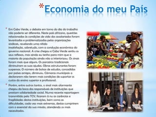 *Economia do meu País
*   Em Cabo Verde, o debate em torno do dia do trabalho
    não poderia ser diferente. Neste país africano, questões
    relacionadas às condições de vida dos assalariados foram
    levantadas e problematizadas pelas organizações
    sindicais, revelando uma nítida
    insatisfação, sobretudo, com a condução econômica do
    governo nacional. A crise chegou e Cabo Verde sentiu os
    seus reflexos, mas ainda eu tenho para mim que a
    maioria da população ainda não a interiorizou. Os sinais
    foram mais que alguns. Os parceiros tradicionais
    diminuíram as suas ajudas. Obras estruturantes foram
    suspensas. O número de bolsas de estudos, concedidas
    por países amigos, diminuiu. Câmaras municipais a
    declararem não terem mais condições de suportar os
    custos do ensino superior e profissional.
*   Porém, entre outros tantos, o sinal mais alarmante
    chegou da boca dos responsáveis de instituições que
    prestam solidariedade social. Numa recente reportagem
    transmitida pela TCV, ficaram à nu as carências e
    fragilidades destas instituições, bem como as
    dificuldades, cada vez mais extremas, destas cumprirem
    com o essencial da sua missão, atendendo os mais
    necessitados.
 