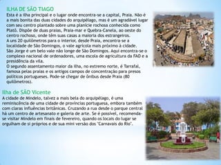 ILHA DE SÃO TIAGO
  Esta é a ilha principal e o lugar onde encontra-se a capital, Praia. Não é
  a mais bonita das duas cidades do arquipélago, mas é um agradável lugar
  com seu centro plantado sobre uma planície rochosa conhecida como
  Platô. Dispõe de duas praias, Praia-mar e Quebra-Canela, ao oeste do
  centro rochoso, onde têm suas casas a maioria dos estrangeiros.
  A uns 20 quilômetros para o interior, desde Praia, encontra-se a
  localidade de São Domingos, o vale agrícola mais próximo à cidade.
  São Jorge é um belo vale não longe de São Domingos. Aqui encontra-se o
  complexo nacional de ordenadores, uma escola de agricultura da FAO e a
  presidência da vila.
  O segundo assentamento maior da ilha, no extremo norte, é Tarrafal,
  famosa pelas praias e os antigos campos de concentração para presos
  políticos portugueses. Pode-se chegar de ônibus desde Praia (80
  quilômetros).

Ilha de SÃO Vicente
A cidade de Mindelo, talvez a mais bela do arquipélago, é uma
reminiscência de uma cidade de províncias portuguesa, embora também
com claras influências britânicas. Cruzando a rua desde o parque central
há um centro de artesanato e galeria de arte. Se é possível, recomenda-
se visitar Mindelo em finais de fevereiro, quando os locais do lugar se
orgulham de si próprios e de sua mini versão dos "Carnavais do Rio".
 