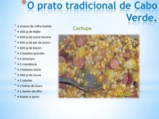 *O prato tradicional de Cabo
                                        Verde
* 4 xícaras de milho batido
                              Cachupa
* • 200 g de feijão
* • 200 g de carne bovina
* • 300 g de pés de porco
* • 200 g de bacon
* • 2 batatas grandes
* • 4 chouriços
* • 2 mandiocas
* • 2 batatas doces
* • 200 g de couve
* • 2 cebolas
* • 2 folhas de louro
* • 2 dentes de alho
* • Azeite a gosto
 