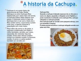 *A historia da Cachupa.
* Cachupa é um prato típico da
  gastronomia de Cabo Verde.               Cachupa frita
  Distingue-se entre Cachupa Rica          Quando a cachupa é deixada engrossar de um dia para o
  (elaborada com vários tipos de carne),   outro e é, depois, aquecida e refogada numa frigideira, o
  e Cachupa Pobre (feita apenas com        prato resultante é conhecido como cachupa frita, cachupa
  peixe). A distinção entre os tipos de    refogada ou cachupa guisado.
  Cachupa tem a ver com o facto de a       Esta cachupa pode ser servida como pequeno-almoço, com
  Rica conter carne, o que torna o prato   ovo estrelado e linguiça.
  mais caro, e apenas acessível à          É ainda possível encontrar a cachupa refogada servida com
  população com mais meios.
                                           peixe seco frito.
* Para além da carne ou do peixe, a
  cachupa é elaborada com feijão e
  milho estufados, servidos, por vezes,
  separados dos restantes legumes
  cozidos. Entre estes últimos podem
  contar-se a batata cozida e a banana
  cozida. A carne e o peixe podem
  também ser servidos em
 