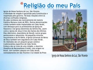 *Religião do meu País
Igreja de Nossa Senhora da Luz, São Vicente.
A liberdade de religião é garantida pela Constituição e
respeitada pelo governo. Há boas relações entre as
diversas confissões religiosas.
Os cabo-verdianos são nominalmente de maioria
Católica Romana (mais de 90%). Outras denominações
cristãs também estão implantadas em Cabo Verde,
com destaque para os protestantes da Igreja do
Nazareno e da Igreja Adventista do Sétimo Dia, assim
como a Igreja de Jesus Cristo dos Santos dos Últimos
Dias (Mórmons), Assembleia de Deus]], outros grupos
pentecostais e adventista. Há pequenas minorias
muçulmanas e da Fé Bahia. A Igreja Universal do Reino
de Deus também tem seguidores em Cabo Verde.
Os rebelados são um pequeno grupo católico
tradicionalista específico de Cabo Verde.
Embora não se trate de uma religião, a doutrina
filosófica do Racionalismo Cristão, com origem no
Brasil, tem também adeptos em Cabo Verde,
nomeadamente em São Vicente e na Cidade da Praia
 