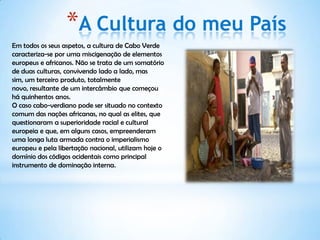 *A Cultura do meu País
Em todos os seus aspetos, a cultura de Cabo Verde
caracteriza-se por uma miscigenação de elementos
europeus e africanos. Não se trata de um somatório
de duas culturas, convivendo lado a lado, mas
sim, um terceiro produto, totalmente
novo, resultante de um intercâmbio que começou
há quinhentos anos.
O caso cabo-verdiano pode ser situado no contexto
comum das nações africanas, no qual as elites, que
questionaram a superioridade racial e cultural
europeia e que, em alguns casos, empreenderam
uma longa luta armada contra o imperialismo
europeu e pela libertação nacional, utilizam hoje o
domínio dos códigos ocidentais como principal
instrumento de dominação interna.
 