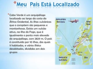 *Meu          País Está Localizado
* Cabo Verde é um arquipélago
 localizado ao largo da costa da
 África Ocidental. As ilhas vulcânicas
 que o compõem são pequenas e
 montanhosas. Existe um vulcão
 ativo, na ilha do Fogo, que é
 igualmente o ponto mais elevado
 do arquipélago, com 2829 m. O país
 é constituído por 10 ilhas, das quais
 9 habitadas, e vários ilhéus
 desabitados, divididos em dois
 grupos
 
