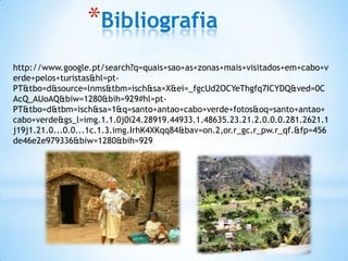 *Bibliografia
http://www.google.pt/search?q=quais+sao+as+zonas+mais+visitados+em+cabo+v
erde+pelos+turistas&hl=pt-
PT&tbo=d&source=lnms&tbm=isch&sa=X&ei=_fgcUd2OCYeThgfq7ICYDQ&ved=0C
AcQ_AUoAQ&biw=1280&bih=929#hl=pt-
PT&tbo=d&tbm=isch&sa=1&q=santo+antao+cabo+verde+fotos&oq=santo+antao+
cabo+verde&gs_l=img.1.1.0j0i24.28919.44933.1.48635.23.21.2.0.0.0.281.2621.1
j19j1.21.0...0.0...1c.1.3.img.IrhK4XKqq84&bav=on.2,or.r_gc.r_pw.r_qf.&fp=456
de46e2e979336&biw=1280&bih=929
 