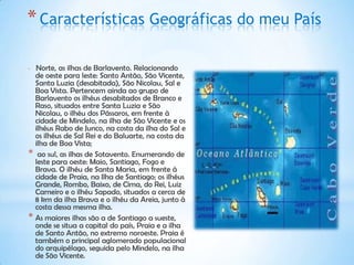 * Características Geográficas do meu País

* Norte, as ilhas de Barlavento. Relacionando
  de oeste para leste: Santo Antão, São Vicente,
  Santa Luzia (desabitada), São Nicolau, Sal e
  Boa Vista. Pertencem ainda ao grupo de
  Barlavento os ilhéus desabitados de Branco e
  Raso, situados entre Santa Luzia e São
  Nicolau, o ilhéu dos Pássaros, em frente à
  cidade de Mindelo, na ilha de São Vicente e os
  ilhéus Rabo de Junco, na costa da ilha do Sal e
  os ilhéus de Sal Rei e do Baluarte, na costa da
  ilha de Boa Vista;
* ao sul, as ilhas de Sotavento. Enumerando de
  leste para oeste: Maio, Santiago, Fogo e
  Brava. O ilhéu de Santa Maria, em frente à
  cidade de Praia, na Ilha de Santiago; os ilhéus
  Grande, Rombo, Baixo, de Cima, do Rei, Luiz
  Carneiro e o ilhéu Sapado, situados a cerca de
  8 km da ilha Brava e o ilhéu da Areia, junto à
  costa dessa mesma ilha.
* As maiores ilhas são a de Santiago a sueste,
  onde se situa a capital do país, Praia e a ilha
  de Santo Antão, no extremo noroeste. Praia é
  também o principal aglomerado populacional
  do arquipélago, seguida pelo Mindelo, na ilha
  de São Vicente.
 