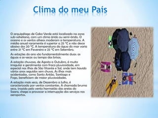 Clima do meu País

O arquipélago de Cabo Verde está localizado na zona
sub-saheliana, com um clima árido ou semi-árido. O
oceano e os ventos alíseos moderam a temperatura. A
média anual raramente é superior a 25 °C e não desce
abaixo dos 20 °C. A temperatura da água do mar varia
entre 21 °C em Fevereiro e 25 °C em Setembro.
As estações do ano são fundamentalmente duas: as
águas e as-secas ou tempo das brisas.
A estação chuvosa, de Agosto a Outubro, é muito
irregular e geralmente com fraca pluviosidade, em
especial nas ilhas de São Vicente e Sal, onde tem havido
vários anos seguidos sem chuva. As ilhas mais
acidentadas, como Santo Antão, Santiago e
Fogo, beneficiam de maior pluviosidades.
A estação mais seca, de Dezembro a Julho, é
caracterizada por ventos constantes. A chamada bruma
seca, trazida pelo vento harmatão das areias do
Saara, chega a provocar a interrupção dos serviços nos
aeroportos.
 