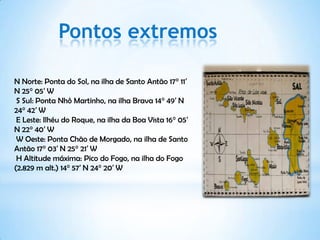 Pontos extremos

N Norte: Ponta do Sol, na ilha de Santo Antão 17° 11′
N 25° 05′ W
 S Sul: Ponta Nhô Martinho, na ilha Brava 14° 49′ N
24° 42′ W
 E Leste: Ilhéu do Roque, na ilha da Boa Vista 16° 05′
N 22° 40′ W
 W Oeste: Ponta Chão de Morgado, na ilha de Santo
Antão 17° 03′ N 25° 21′ W
 H Altitude máxima: Pico do Fogo, na ilha do Fogo
(2.829 m alt.) 14° 57′ N 24° 20′ W
 