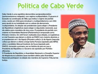 Política de Cabo Verde
Cabo Verde é uma república democrática semipresidencialista
(parlamentarismo mitigado), com regime multipartidário. O governo é
baseado na constituição de 1980, que institui o regime de partido
único, revista em 1990 para introduzir o multipartidarismo e em 1992
para ajustá-la na totalidade com os valores da democracia
multipartidária. As eleições são presidenciais (para eleger o Presidente
da República) e legislativas (para eleger os deputados nacionais), que
são eleitos para mandatos de cinco anos. O presidente do partido com
maioria na Assembleia Nacional (Parlamento) é empossado como
Primeiro-ministro. Em 2011 foram realizadas duas eleições, as Legislativas
a 6 de Fevereiro que deram a vitória ao PAICV com maioria absoluta, e
as presidenciais em 7 de Agosto (Primeira volta) e 21 de Agosto (segunda
volta) que deram a vitória a Jorge Carlos Fonseca (apoiado pelo MPD)
sobre o candidato Manuel Inocêncio de Sousa (apoiado pelo
PAICV), tornando a primeira vez na história do país em que o
Presidente da República e o Governo são apoiados por Partidos
diferentes.
O Presidente da República, a Assembleia Nacional e o Conselho Superior
da Magistratura Judiciária (esses também eleitos pela Assembleia
Nacional) participam na eleição dos membros do Supremo Tribunal da
Justiça.
 