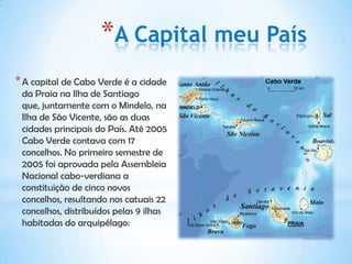 *A Capital meu País
* A capital de Cabo Verde é a cidade
 da Praia na Ilha de Santiago
 que, juntamente com o Mindelo, na
 Ilha de São Vicente, são as duas
 cidades principais do País. Até 2005
 Cabo Verde contava com 17
 concelhos. No primeiro semestre de
 2005 foi aprovada pela Assembleia
 Nacional cabo-verdiana a
 constituição de cinco novos
 concelhos, resultando nos catuais 22
 concelhos, distribuídos pelas 9 ilhas
 habitadas do arquipélago:
 