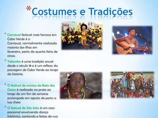 *Costumes e Tradições
* Carnaval festival mais famoso em
  Cabo Verde é o
  Carnaval, normalmente realizada
  maioria das ilhas em
  fevereiro, perto da quarta feira de
  cinza.
* Tabanka é uma tradição anual
  desde o século 18 e é um reflexo da
  passagem de Cabo Verde ao longo
  da história.


* O festival de música da Baía das
  Gatas é realizada na praia ao
  longo de um fim de semana
  prolongado em agosto de perto a
  lua cheia
* O festival de São João é um caso
  passional envolvendo dança
  folclórica, cantando e festas de rua
 