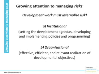 Growing attention to managing risks

Growing attention to managing risks
Development work must internalize risk!

a) Institutional
(setting the development agendas, developing
and implementing policies and programming)
b) Organizational
(effective, efficient, and relevant realization of
developmental objectives)

13www.risicomanagement.nl

 
