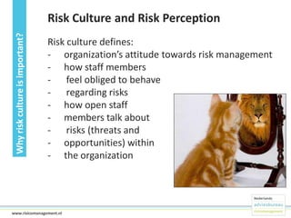Why risk culture is important?

Risk Culture and Risk Perception
Risk culture defines:
- organization’s attitude towards risk management
- how staff members
- feel obliged to behave
- regarding risks
- how open staff
- members talk about
- risks (threats and
- opportunities) within
- the organization

19www.risicomanagement.nl

 