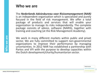 Who we are

Who we are

The Nederlands Adviesbureau voor Risicomanagement (NAR)
is an independent organization which is specialized and purely
focused in the field of risk management. We offer a total
package of products and services that will enable your
organization to manage its risks independently. The complete
package consists of advice, software (NARIS), together with
training and coaching (at the Risk Management Academy).
We work in many different markets within public and privet
sector. We are fully committed to support non-governmental
organizations to improve their performance by managing
uncertainties. In 2012 NAR has established a partnership with
Partos and VFI with the purpose to develop capacities within
the Dutch development/charity/humanitarian sector.

2www.risicomanagement.nl

 