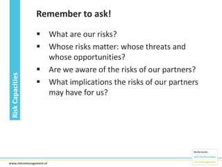 Risk Capacities

Remember to ask!
 What are our risks?
 Whose risks matter: whose threats and
whose opportunities?
 Are we aware of the risks of our partners?
 What implications the risks of our partners
may have for us?

24www.risicomanagement.nl

 