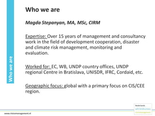 Who we are
Magda Stepanyan, MA, MSc, CIRM

Who we are

Expertise: Over 15 years of management and consultancy
work in the field of development cooperation, disaster
and climate risk management, monitoring and
evaluation.

Worked for: EC, WB, UNDP country offices, UNDP
regional Centre in Bratislava, UNISDR, IFRC, Cordaid, etc.
Geographic focus: global with a primary focus on CIS/CEE
region.

3www.risicomanagement.nl

 