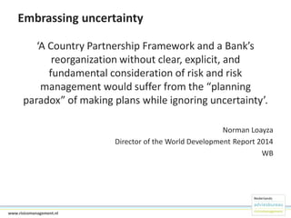 Embrassing uncertainty
‘A Country Partnership Framework and a Bank’s
reorganization without clear, explicit, and
fundamental consideration of risk and risk
management would suffer from the “planning
paradox” of making plans while ignoring uncertainty’.
Norman Loayza
Director of the World Development Report 2014
WB

6www.risicomanagement.nl

 