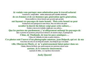 Je voulais vous partager mon admiration pour le travail acharné Gostaria de  compartilhar  minha admiração pelo trabalho obstinado de ces femmes et de ces hommes qui, génération après génération, Dessas mulheres e desses homens que, geração após geração ont façonné ces paysages de toute beauté.  Mais cette beauté ne peut Produziram essas paisagens de tanta beleza. Mas essa beleza não pode occulter la dureté du labeur exigé pour cette culture… Ocultar a dureza do trabalho exigido por essa cultura... Que les puristes me pardonnent, j ’ai allègrement mélangé les paysages de Que os puristas me perdoem, pois procurei misturar, de maneira alegre, as paisagens da Chine, de Thaïlande, de tous les pays asiatiques…. China, da Tailândia, de todos os países asiáticos... Ces photos sont l’œuvre d’un photographe amateur, jean Delpech, qui est  de ma Estas fotos são obra de um fotógrafo amador, Jean Delpech que é de minha  ville, Oloron-ste-Marie, et  m ’a généreusement laissé puiser dans ses Cidade, Oloron-SteMarie, que, generosamente me autorizou colocar nesta cartons. Je le remercie sincèrement. exposição de slides,  eu o agradeço sinceramente Jacky Questel 