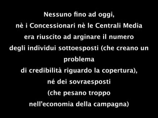 Nessuno ﬁno ad oggi,
 nè i Concessionari nè le Centrali Media
    era riuscito ad arginare il numero
degli individui sottoesposti (che creano un
                problema
   di credibilità riguardo la copertura),
           né dei sovraesposti
           (che pesano troppo
      nell’economia della campagna)
 