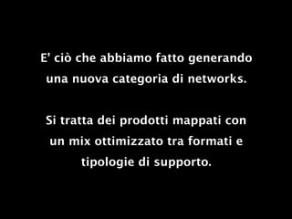E’ ciò che abbiamo fatto generando
una nuova categoria di networks.


Si tratta dei prodotti mappati con
 un mix ottimizzato tra formati e
      tipologie di supporto.
 